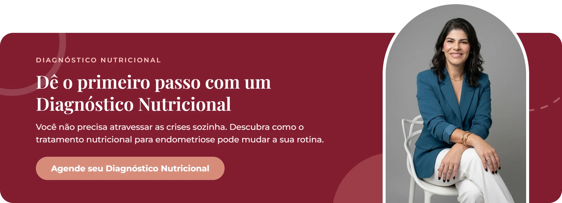 Dê o primeiro passo com um Diagnóstico Nutricional. Você não precisa atravessar as crises sozinha. Descubra como o tratamento nutricional para endometriose pode mudar a sua rotina. Botão: Agende seu Diagnóstico Nutricional com a nutricionista Luana Tavares.